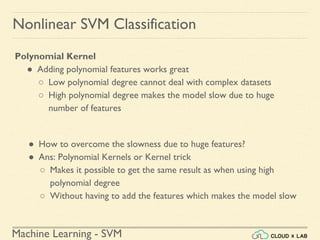 Machine Learning - SVM
Nonlinear SVM Classification
Polynomial Kernel
● Adding polynomial features works great
○ Low polynomial degree cannot deal with complex datasets
○ High polynomial degree makes the model slow due to huge
number of features
● How to overcome the slowness due to huge features?
● Ans: Polynomial Kernels or Kernel trick
○ Makes it possible to get the same result as when using high
polynomial degree
○ Without having to add the features which makes the model slow
 