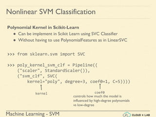 Machine Learning - SVM
Nonlinear SVM Classification
Polynomial Kernel in Scikit-Learn
● Can be implement in Scikit Learn using SVC Classifier
● Without having to use PolynomialFeatures as in LinearSVC
>>> from sklearn.svm import SVC
>>> poly_kernel_svm_clf = Pipeline((
("scaler", StandardScaler()),
("svm_clf", SVC(
kernel="poly", degree=3, coef0=1, C=5))))
kernel
controls how much the model is
influenced by high-degree polynomials
vs low-degree
coef0
 