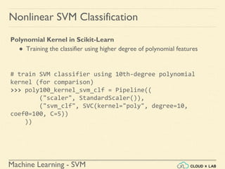 Machine Learning - SVM
Nonlinear SVM Classification
Polynomial Kernel in Scikit-Learn
● Training the classifier using higher degree of polynomial features
# train SVM classifier using 10th-degree polynomial
kernel (for comparison)
>>> poly100_kernel_svm_clf = Pipeline((
("scaler", StandardScaler()),
("svm_clf", SVC(kernel="poly", degree=10,
coef0=100, C=5))
))
 