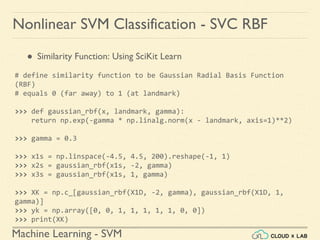 Machine Learning - SVM
Nonlinear SVM Classification - SVC RBF
● Similarity Function: Using SciKit Learn
# define similarity function to be Gaussian Radial Basis Function
(RBF)
# equals 0 (far away) to 1 (at landmark)
>>> def gaussian_rbf(x, landmark, gamma):
return np.exp(-gamma * np.linalg.norm(x - landmark, axis=1)**2)
>>> gamma = 0.3
>>> x1s = np.linspace(-4.5, 4.5, 200).reshape(-1, 1)
>>> x2s = gaussian_rbf(x1s, -2, gamma)
>>> x3s = gaussian_rbf(x1s, 1, gamma)
>>> XK = np.c_[gaussian_rbf(X1D, -2, gamma), gaussian_rbf(X1D, 1,
gamma)]
>>> yk = np.array([0, 0, 1, 1, 1, 1, 1, 0, 0])
>>> print(XK)
 