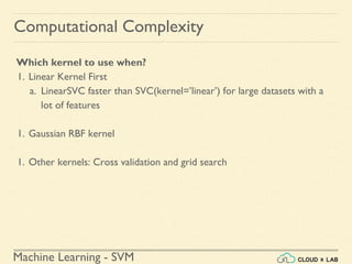 Machine Learning - SVM
Computational Complexity
Which kernel to use when?
1. Linear Kernel First
a. LinearSVC faster than SVC(kernel=’linear’) for large datasets with a
lot of features
1. Gaussian RBF kernel
1. Other kernels: Cross validation and grid search
 