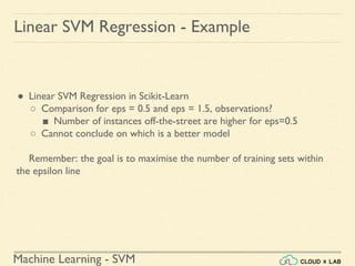 Machine Learning - SVM
Linear SVM Regression - Example
● Linear SVM Regression in Scikit-Learn
○ Comparison for eps = 0.5 and eps = 1.5, observations?
■ Number of instances off-the-street are higher for eps=0.5
○ Cannot conclude on which is a better model
Remember: the goal is to maximise the number of training sets within
the epsilon line
 