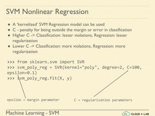 Machine Learning - SVM
>>> from sklearn.svm import SVR
>>> svm_poly_reg = SVR(kernel="poly", degree=2, C=100,
epsilon=0.1)
>>> svm_poly_reg.fit(X, y)
SVM Nonlinear Regression
● A ‘kernelized’ SVM Regression model can be used
● C - penalty for being outside the margin or error in classification
● Higher C -> Classification: lesser violations, Regression: lesser
regularization
● Lower C -> Classification: more violations, Regression: more
regularization
epsilon = margin parameter C = regularization parameters
 