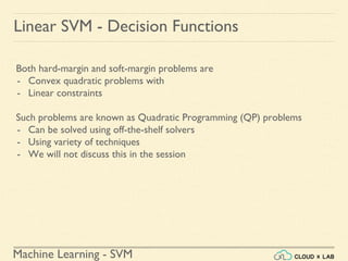 Machine Learning - SVM
Linear SVM - Decision Functions
Both hard-margin and soft-margin problems are
- Convex quadratic problems with
- Linear constraints
Such problems are known as Quadratic Programming (QP) problems
- Can be solved using off-the-shelf solvers
- Using variety of techniques
- We will not discuss this in the session
 