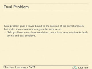 Machine Learning - SVM
Dual Problem
Dual problem gives a lower bound to the solution of the primal problem,
but under some circumstances gives the same result.
- SVM problems meet these conditions, hence have same solution for both
primal and dual problems.
 