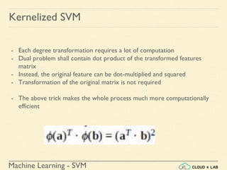 Machine Learning - SVM
Kernelized SVM
- Each degree transformation requires a lot of computation
- Dual problem shall contain dot product of the transformed features
matrix
- Instead, the original feature can be dot-multiplied and squared
- Transformation of the original matrix is not required
- The above trick makes the whole process much more computationally
efficient
 