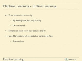 Machine Learning
Machine Learning - Online Learning
● Train system incrementally
○ By feeding new data sequentially
○ Or in batches
● System can learn from new data on the fly
● Good for systems where data is a continuous flow
○ Stock prices
 