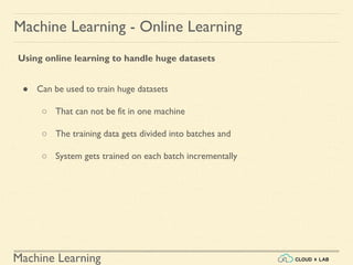 Machine Learning
Machine Learning - Online Learning
Using online learning to handle huge datasets
● Can be used to train huge datasets
○ That can not be fit in one machine
○ The training data gets divided into batches and
○ System gets trained on each batch incrementally
 