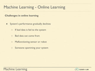 Machine Learning
Machine Learning - Online Learning
Challenges in online learning
● System’s performance gradually declines
○ If bad data is fed to the system
○ Bad data can come from
○ Malfunctioning sensor or robot
○ Someone spamming your system
 