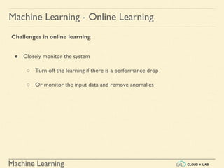 Machine Learning
Machine Learning - Online Learning
Challenges in online learning
● Closely monitor the system
○ Turn off the learning if there is a performance drop
○ Or monitor the input data and remove anomalies
 