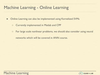 Machine Learning
Machine Learning - Online Learning
● Online Learning can also be implemented using Kernelized SVMs
○ Currently implemented in Matlab and CPP
○ For large scale nonlinear problems, we should also consider using neural
networks which will be covered in ANN course.
 