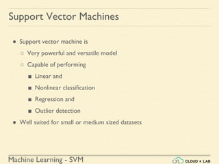 Machine Learning - SVM
● Support vector machine is
○ Very powerful and versatile model
○ Capable of performing
■ Linear and
■ Nonlinear classification
■ Regression and
■ Outlier detection
● Well suited for small or medium sized datasets
Support Vector Machines
 