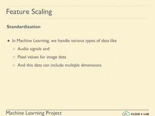 Machine Learning Project
Feature Scaling
Standardization
● In Machine Learning, we handle various types of data like
○ Audio signals and
○ Pixel values for image data
○ And this data can include multiple dimensions
 