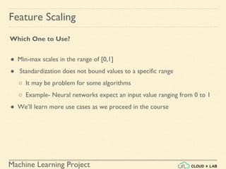 Machine Learning Project
Feature Scaling
Which One to Use?
● Min-max scales in the range of [0,1]
● Standardization does not bound values to a specific range
○ It may be problem for some algorithms
○ Example- Neural networks expect an input value ranging from 0 to 1
● We’ll learn more use cases as we proceed in the course
 