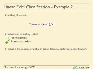 Machine Learning - SVM
Linear SVM Classification - Example 2
● Scaling of features
X_new = (x-m1)/s1
● What kind of scaling is this?
○ Normalization
○ Standardization
● What is the module available in scikit_learn to perform standardization?
 