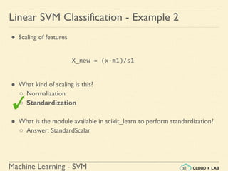 Machine Learning - SVM
Linear SVM Classification - Example 2
● Scaling of features
X_new = (x-m1)/s1
● What kind of scaling is this?
○ Normalization
○ Standardization
● What is the module available in scikit_learn to perform standardization?
○ Answer: StandardScalar
 