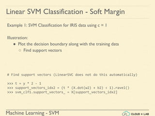 Machine Learning - SVM
Linear SVM Classification - Soft Margin
Example 1: SVM Classification for IRIS data using c = 1
Illustration:
● Plot the decision boundary along with the training data
○ Find support vectors
# Find support vectors (LinearSVC does not do this automatically)
>>> t = y * 2 - 1
>>> support_vectors_idx2 = (t * (X.dot(w2) + b2) < 1).ravel()
>>> svm_clf1.support_vectors_ = X[support_vectors_idx2]
 