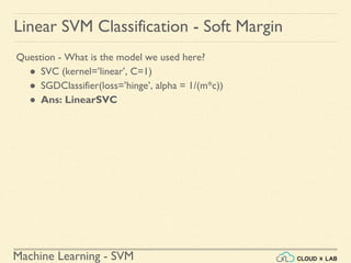 Machine Learning - SVM
Linear SVM Classification - Soft Margin
Question - What is the model we used here?
● SVC (kernel=’linear’, C=1)
● SGDClassifier(loss=’hinge’, alpha = 1/(m*c))
● Ans: LinearSVC
 