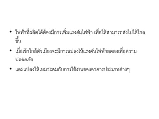 • ไฟฟ้าที่ผลิตได้ต้องมีการเพิ่มแรงดันไฟฟ้า เพื่อให้สามารถส่งไปได้ไกล
ขึ้น
• เมื่อเข้าใกล้ตัวเมืองจะมีการแปลงให้แรงดันไฟฟ้าลดลงเพื่อความ
ปลอดภัย
• และแปลงให้เหมาะสมกับการใช้งานของอาคารประเภทต่างๆ
 