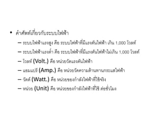 • คาศัพท์เกี่ยวกับระบบไฟฟ้า
– ระบบไฟฟ้าแรงสูง คือ ระบบไฟฟ้าที่มีแรงดันไฟฟ้า เกิน 1,000 โวลท์
– ระบบไฟฟ้าแรงต่า คือ ระบบไฟฟ้าที่มีแรงดันไฟฟ้าไม่เกิน 1,000 โวลท์
– โวลท์ (Volt.) คือ หน่วยวัดแรงดันไฟฟ้า
– แอมแปร์ (Amp.) คือ หน่วยวัดความต้านทานกระแสไฟฟ้า
– วัตต์ (Watt.) คือ หน่วยของกาลังไฟฟ้าที่ใช้จริง
– หน่วย (Unit) คือ หน่วยของกาลังไฟฟ้าที่ใช้ ต่อชั่วโมง
 