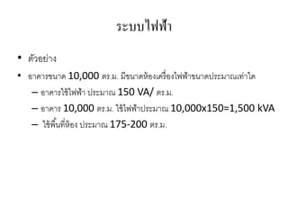 ระบบไฟฟ้า
• ตัวอย่าง
• อาคารขนาด 10,000 ตร.ม. มีขนาดห้องเครื่องไฟฟ้าขนาดประมาณเท่าใด
– อาคารใช้ไฟฟ้า ประมาณ 150 VA/ ตร.ม.
– อาคาร 10,000 ตร.ม. ใช้ไฟฟ้าประมาณ 10,000x150=1,500 kVA
– ใช้พื้นที่ห้อง ประมาณ 175-200 ตร.ม.
 