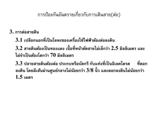 การป้องกันอันตรายเกี่ยวกับการเดินสาย(ต่อ)
3. การต่อสายดิน
3.1 เปลือกนอกที่เป็นโลหะของเครื่องใช้ไฟฟ้าต้องต่อลงดิน
3.2 สายดินต้องเป็นทองแดง เนื้ อที่หน้าตัดสายไม่เล็กว่า 2.5 มิลลิเมตร และ
ไม่จาเป็นต้องโตกว่า 70 มิลลิเมตร
3.3 ปลายสายดินต้องต่อ ประกบหรือบัดกรี กับแท่งที่เป็นอิเลคโตรด ที่ตอก
ลงดิน โดยมีเส้นผ่านศูนย์กลางไม่น้อยกว่า 3/8 นิ้ ว และตอกลงดินไม่น้อยกว่า
1.5 เมตร
 