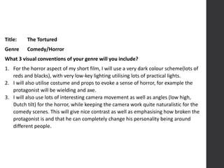 Title: The Tortured
Genre Comedy/Horror
What 3 visual conventions of your genre will you include?
1. For the horror aspect of my short film, I will use a very dark colour scheme(lots of
reds and blacks), with very low-key lighting utilising lots of practical lights.
2. I will also utilise costume and props to evoke a sense of horror, for example the
protagonist will be wielding and axe.
3. I will also use lots of interesting camera movement as well as angles (low high,
Dutch tilt) for the horror, while keeping the camera work quite naturalistic for the
comedy scenes. This will give nice contrast as well as emphasising how broken the
protagonist is and that he can completely change his personality being around
different people.
 