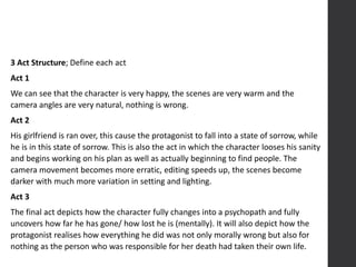 3 Act Structure; Define each act
Act 1
We can see that the character is very happy, the scenes are very warm and the
camera angles are very natural, nothing is wrong.
Act 2
His girlfriend is ran over, this cause the protagonist to fall into a state of sorrow, while
he is in this state of sorrow. This is also the act in which the character looses his sanity
and begins working on his plan as well as actually beginning to find people. The
camera movement becomes more erratic, editing speeds up, the scenes become
darker with much more variation in setting and lighting.
Act 3
The final act depicts how the character fully changes into a psychopath and fully
uncovers how far he has gone/ how lost he is (mentally). It will also depict how the
protagonist realises how everything he did was not only morally wrong but also for
nothing as the person who was responsible for her death had taken their own life.
 