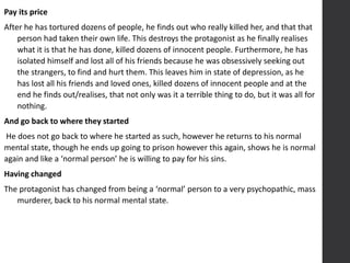 Pay its price
After he has tortured dozens of people, he finds out who really killed her, and that that
person had taken their own life. This destroys the protagonist as he finally realises
what it is that he has done, killed dozens of innocent people. Furthermore, he has
isolated himself and lost all of his friends because he was obsessively seeking out
the strangers, to find and hurt them. This leaves him in state of depression, as he
has lost all his friends and loved ones, killed dozens of innocent people and at the
end he finds out/realises, that not only was it a terrible thing to do, but it was all for
nothing.
And go back to where they started
He does not go back to where he started as such, however he returns to his normal
mental state, though he ends up going to prison however this again, shows he is normal
again and like a ‘normal person’ he is willing to pay for his sins.
Having changed
The protagonist has changed from being a ‘normal’ person to a very psychopathic, mass
murderer, back to his normal mental state.
 