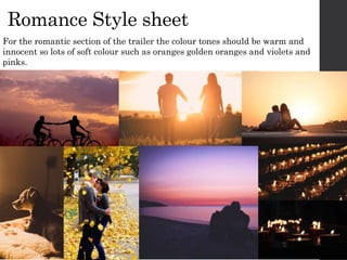 Romance Style sheet
For the romantic section of the trailer the colour tones should be warm and
innocent so lots of soft colour such as oranges golden oranges and violets and
pinks.
 