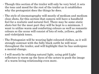 • Though this section of the trailer will only be very brief, it sets
the tone and mood for the rest of the trailer as it establishes
why the protagonist does the things he does.
• The style of cinematography will mostly of medium and medium
close shots, for this section that camera will have a handheld
feel for a realistic and natural feel. There may be some static
shots but for the most part they will be kept to a minimum. I
want to utilize warm and comforting colours as well as romantic
colours so the scene will consist of lots of reds, yellows, golds
and violet/pink tones.
• The Protagonist will be wearing light coloured clothes, as it will
strongly contrast with the fully black outfit he will wear
throughout the trailer, and will highlight that he has undergone
a mental change.
• I will mostly be utilizing natural light, using gold Light
reflectors to warm up the faces of the actors to push the image
of a warm loving relationship even more.
 