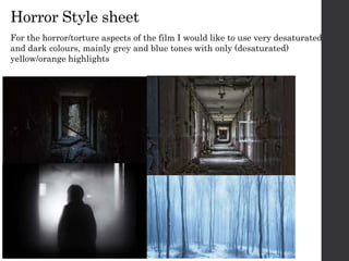 Horror Style sheet
For the horror/torture aspects of the film I would like to use very desaturated
and dark colours, mainly grey and blue tones with only (desaturated)
yellow/orange highlights
 