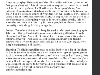 • Cinematography: This section of the film trailer will mostly consist of
fast paced shots with lots of movement to emphasize the action as well
as lots of tracking shots. I will utilize a wide range of shots, from
extreme close-ups to establishing shots and everything in between, to
really build a detailed image of what the film will contain. I will also be
using a lot of static medium/wide shots, to emphasize the isolation that
the character is undergoing when he is not torturing people, this will
show the audience that hurting innocent people has almost become a
necessity and a drug for the protagonist.
• Colour: The colour theme will be quite dark and almost creeping up to
Film noir. Using desaturated colours and drawing attention to reds
blues and yellows. As a rule of thumb I will be using complimentary
colours, however I will also use split complementary and triadic
colours when I want to show something is off or not quite right, or to
simply exaggerate a situation.
• Lighting: The lighting will mostly be quite lowkey as a lot of the shots
will be indoors or at night time, I will often back light the protagonist
so that we can only see a silhouette and when indoors I will use quite a
warm colour temperature and most probably candles all over the place
as it will act contrapuntal (much like the music within the trailer) you
would expect the scene to be very cold and rejective, but because he is
a psychopath I want it to come across as warm and
comforting/welcoming.
 