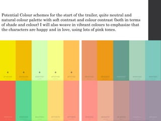 Potential Colour schemes for the start of the trailer, quite neutral and
natural colour palette with soft contrast and colour contrast (both in terms
of shade and colour) I will also weave in vibrant colours to emphasize that
the characters are happy and in love, using lots of pink tones.
 