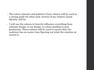 • The colour schemes and palettes I have chosen will be used as
a strong guide for what each ‘section’ of my trailers visual
identity will be.
• I will use the colours to heavily influence everything from
costume design, to set design, to colour grading in post
production. These colours will be used to ensure that the
audience has an easier time figuring out what the emotion on
screen is.
 