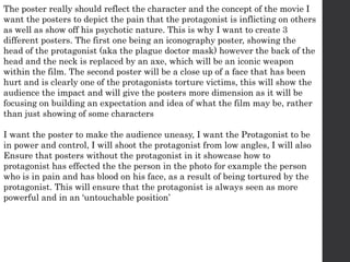 The poster really should reflect the character and the concept of the movie I
want the posters to depict the pain that the protagonist is inflicting on others
as well as show off his psychotic nature. This is why I want to create 3
different posters. The first one being an iconography poster, showing the
head of the protagonist (aka the plague doctor mask) however the back of the
head and the neck is replaced by an axe, which will be an iconic weapon
within the film. The second poster will be a close up of a face that has been
hurt and is clearly one of the protagonists torture victims, this will show the
audience the impact and will give the posters more dimension as it will be
focusing on building an expectation and idea of what the film may be, rather
than just showing of some characters
I want the poster to make the audience uneasy, I want the Protagonist to be
in power and control, I will shoot the protagonist from low angles, I will also
Ensure that posters without the protagonist in it showcase how to
protagonist has effected the the person in the photo for example the person
who is in pain and has blood on his face, as a result of being tortured by the
protagonist. This will ensure that the protagonist is always seen as more
powerful and in an ‘untouchable position’
 