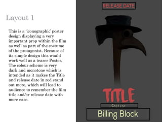 Layout 1
This is a ‘iconographic’ poster
design displaying a very
important prop within the film
as well as part of the costume
of the protagonist. Because of
its simple design this would
work well as a teaser Poster.
The colour scheme is very
dark and monotone which is
intended as it makes the Title
and release date in red stand
out more, which will lead to
audience to remember the film
title and/or release date with
more ease.
 