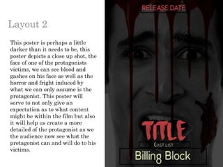 Layout 2
This poster is perhaps a little
darker than it needs to be, this
poster depicts a close up shot, the
face of one of the protagonists
victims, we can see blood and
gashes on his face as well as the
horror and fright induced by
what we can only assume is the
protagonist. This poster will
serve to not only give an
expectation as to what content
might be within the film but also
it will help us create a more
detailed of the protagonist as we
the audience now see what the
protagonist can and will do to his
victims.
 