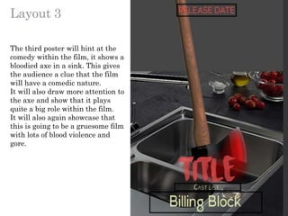 Layout 3
The third poster will hint at the
comedy within the film, it shows a
bloodied axe in a sink. This gives
the audience a clue that the film
will have a comedic nature.
It will also draw more attention to
the axe and show that it plays
quite a big role within the film.
It will also again showcase that
this is going to be a gruesome film
with lots of blood violence and
gore.
 
