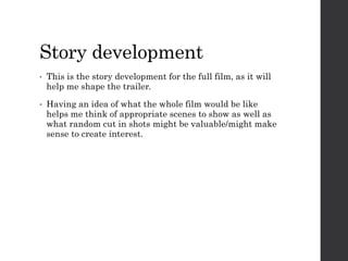Story development
• This is the story development for the full film, as it will
help me shape the trailer.
• Having an idea of what the whole film would be like
helps me think of appropriate scenes to show as well as
what random cut in shots might be valuable/might make
sense to create interest.
 