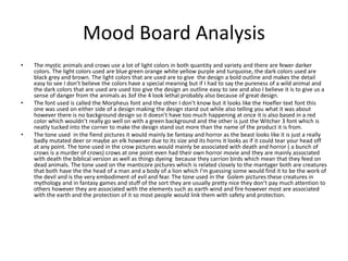 Mood Board Analysis
• The mystic animals and crows use a lot of light colors in both quantity and variety and there are fewer darker
colors. The light colors used are blue green orange white yellow purple and turquoise, the dark colors used are
black grey and brown. The light colors that are used are to give the design a bold outline and makes the detail
easy to see I don’t believe the colors have a special meaning but if I had to say the pureness of a wild animal and
the dark colors that are used are used too give the design an outline easy to see and also I believe it is to give us a
sense of danger from the animals as 3of the 4 look lethal probably also because of great design.
• The font used is called the Morpheus font and the other I don’t know but it looks like the Hoefler text font this
one was used on either side of a design making the design stand out while also telling you what it was about
however there is no background design so it doesn’t have too much happening at once it is also based in a red
color which wouldn’t really go well on with a green background and the other is just the Witcher 3 font which is
neatly tucked into the corner to make the design stand out more than the name of the product it is from.
• The tone used in the fiend pictures it would mainly be fantasy and horror as the beast looks like it is just a really
badly mutated deer or maybe an elk however due to its size and its horns it looks as if it could tear your head off
at any point. The tone used in the crow pictures would mainly be associated with death and horror ( a bunch of
crows is a murder of crows) crows at one point even had their own horror movie and they are mainly associated
with death the biblical version as well as things dyeing because they carrion birds which mean that they feed on
dead animals. The tone used on the manticore pictures which is related closely to the mantyger both are creatures
that both have the the head of a man and a body of a lion which I’m guessing some would find it to be the work of
the devil and is the very embodiment of evil and fear. The tone used in the Golem pictures these creatures in
mythology and in fantasy games and stuff of the sort they are usually pretty nice they don’t pay much attention to
others however they are associated with the elements such as earth wind and fire however most are associated
with the earth and the protection of it so most people would link them with safety and protection.
 