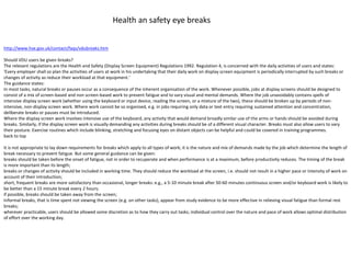 http://www.hse.gov.uk/contact/faqs/vdubreaks.htm
Should VDU users be given breaks?
The relevant regulations are the Health and Safety (Display Screen Equipment) Regulations 1992. Regulation 4, is concerned with the daily activities of users and states:
'Every employer shall so plan the activities of users at work in his undertaking that their daily work on display screen equipment is periodically interrupted by such breaks or
changes of activity as reduce their workload at that equipment.'
The guidance states:
In most tasks, natural breaks or pauses occur as a consequence of the inherent organisation of the work. Whenever possible, jobs at display screens should be designed to
consist of a mix of screen-based and non screen-based work to prevent fatigue and to vary visual and mental demands. Where the job unavoidably contains spells of
intensive display screen work (whether using the keyboard or input device, reading the screen, or a mixture of the two), these should be broken up by periods of non-
intensive, non-display screen work. Where work cannot be so organised, e.g. in jobs requiring only data or text entry requiring sustained attention and concentration,
deliberate breaks or pauses must be introduced.
Where the display screen work involves intensive use of the keyboard, any activity that would demand broadly similar use of the arms or hands should be avoided during
breaks. Similarly, if the display screen work is visually demanding any activities during breaks should be of a different visual character. Breaks must also allow users to vary
their posture. Exercise routines which include blinking, stretching and focusing eyes on distant objects can be helpful and could be covered in training programmes.
back to top
It is not appropriate to lay down requirements for breaks which apply to all types of work; it is the nature and mix of demands made by the job which determine the length of
break necessary to prevent fatigue. But some general guidance can be given:
breaks should be taken before the onset of fatigue, not in order to recuperate and when performance is at a maximum, before productivity reduces. The timing of the break
is more important than its length;
breaks or changes of activity should be included in working time. They should reduce the workload at the screen, i.e. should not result in a higher pace or intensity of work on
account of their introduction;
short, frequent breaks are more satisfactory than occasional, longer breaks: e.g., a 5-10 minute break after 50-60 minutes continuous screen and/or keyboard work is likely to
be better than a 15 minute break every 2 hours;
if possible, breaks should be taken away from the screen;
Informal breaks, that is time spent not viewing the screen (e.g. on other tasks), appear from study evidence to be more effective in relieving visual fatigue than formal rest
breaks;
wherever practicable, users should be allowed some discretion as to how they carry out tasks; individual control over the nature and pace of work allows optimal distribution
of effort over the working day.
Health an safety eye breaks
 
