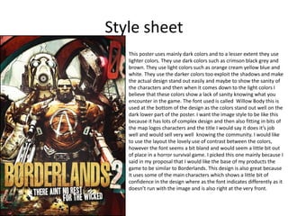 Style sheet
This poster uses mainly dark colors and to a lesser extent they use
lighter colors. They use dark colors such as crimson black grey and
brown. They use light colors such as orange cream yellow blue and
white. They use the darker colors too exploit the shadows and make
the actual design stand out easily and maybe to show the sanity of
the characters and then when it comes down to the light colors I
believe that these colors show a lack of sanity knowing what you
encounter in the game. The font used is called Willow Body this is
used at the bottom of the design as the colors stand out well on the
dark lower part of the poster. I want the image style to be like this
because it has lots of complex design and then also fitting in bits of
the map logos characters and the title I would say it does it’s job
well and would sell very well knowing the community. I would like
to use the layout the lovely use of contrast between the colors,
however the font seems a bit bland and would seem a little bit out
of place in a horror survival game. I picked this one mainly because I
said in my proposal that I would like the base of my products the
game to be similar to Borderlands. This design is also great because
it uses some of the main characters which shows a little bit of
confidence in the design where as the font indicates differently as it
doesn’t run with the image and is also right at the very front.
 