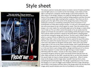 Style sheet
The colours used are mainly dark colours to create a sense of mystery and then
uses the light colours as an outline to the main design, it also looks as if the
light is coming from a projector and the design is part of the projection. The
dark colours in the design I believe is to make the setting look eerie and also
look as if the antagonist (the killer) could be hiding anywhere and then the area
is dimly lit by the moon light creating further suspense. Then there are the 5
people just to the right of the centre of the design they look as if they were
looking for someone or something creating the sense of someone in turn
hunting them as if they were trying to escape. It is also set in the woods one of
the more eerie places to set a horror game or movie. Then the outline of this
design is of a man made of or outlined by light and as the design is inside of the
man it looks as if he can either control the woods or he can easily track the
people as he knows the area well he is also holding a knife which goes to show
that it will be violent and there is blood on the knife which is dripping down
onto the font mixing the design with the font. The font used is called Friday 13
which is a series of fonts on dafont the one at the bottom of the poster is
called Friday 13SH, and it is the same for the one used at the top of the piece,
the fonts are used in this location because it is out of the way, it also gives a
name and a description to the game and the piece. There aren’t any similar
image styles in this one to the others and the design I don’t really like because
in the others they used lots of complex designs in a close confined area where-
as in this one there is just a design within a design and that just isn’t as fun as
the others however it is clever with the light shining as it does however I
definitely prefer the others. I would use the colour palate as it would
accompany the genre of horror action and would cement that fact from my
other slides and work for the FMP. I would also like to use the fonts however
this would make me have to choose between 2 great fonts . When it comes
down to the design and the image styles I wouldn’t borrow them unless
everything had to be brutally clear. This design is good because it has it’s own
font design as it is part of a bigger series however the font is large indicating a
lack of faith in the product and then there is the design which has the obscured
images which would indicate some form of confidence in the product.
 