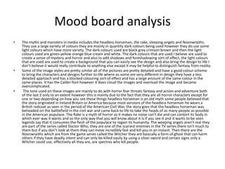 Mood board analysis
• The myths and monsters in media includes the headless horseman, the rake, sleeping angels and Noonwraiths.
They use a large variety of colours they are mainly in quantity dark colours being used however they do use some
light colours which have more variety. The dark colours used are black grey crimson brown and then the light
colours used are green yellow orange blue cream and white. The dark colours that are used I believe are used to
create a sense of mystery and horror and also to add shadows and foreshadowing sort of effect, the light colours
that are used are used to create a background that you can easily see the design and also bring the design to life I
don’t believe it would really contribute to anything else except it may be helpful to distinguish fantasy from reality.
• Some of the image styles are pretty similar all of the pictures are pretty detailed and have a good colour scheme
to bring the characters and designs further to life where-as some are very different in design they have a less
detailed approach and has a blocked colouring sort of effect and has a large amount of the same colour in the
same places. It has the Calibri font however it does cloud the images and overload the image and became
overcomplicated.
• The tone used on these images are mainly to do with horror fear threats fantasy and action and adventure both
of the last 2 only to an extent however this is mainly due to the fact that they are all horror characters except for
one or two depending on how you see these things headless horseman is an old myth some people believed that
the story originated in Ireland Britain or America because most versions of the headless horseman he wears a
British redcoat as seen in the period of the American Civil War, the story goes that the headless horseman was
beheaded on the battlefield in the civil war and came back to life to take the heads of as many people as possible
in the American populace. The Rake is a myth of horror as it makes no noise can’t die and can contort its body in
which ever way it wants and so the only way that you will know about it is if you see it and it wants to be seen
legends say that it consumes the flesh of the populace to regain its humanity. The weeping angels aren’t real they
are part of the series called Doctor Who, they are one of the scariest enemies in the TV series there isn’t much to
them but if you don’t look at them they can move incredibly fast and kill you in an instant. Then there are the
Noonwraiths which are from the game series called the Witcher they are basically a form of ghost that can harm
others if they have deadly intent and can only be killed easily by using a silver sword and certain signs only a
Witcher could use, effectively all they are, are spectres who kill people.
 