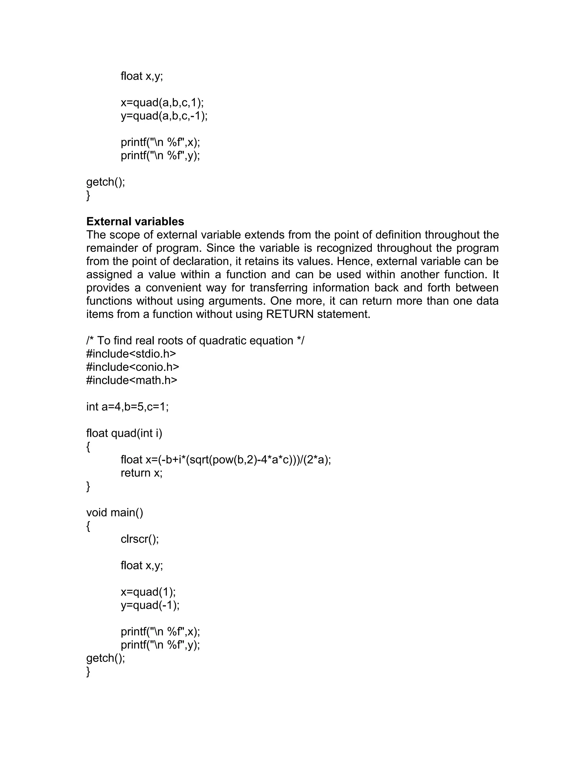 float x,y;
x=quad(a,b,c,1);
y=quad(a,b,c,-1);
printf("n %f",x);
printf("n %f",y);
getch();
}
External variables
The scope of external variable extends from the point of definition throughout the
remainder of program. Since the variable is recognized throughout the program
from the point of declaration, it retains its values. Hence, external variable can be
assigned a value within a function and can be used within another function. It
provides a convenient way for transferring information back and forth between
functions without using arguments. One more, it can return more than one data
items from a function without using RETURN statement.
/* To find real roots of quadratic equation */
#include<stdio.h>
#include<conio.h>
#include<math.h>
int a=4,b=5,c=1;
float quad(int i)
{
float x=(-b+i*(sqrt(pow(b,2)-4*a*c)))/(2*a);
return x;
}
void main()
{
clrscr();
float x,y;
x=quad(1);
y=quad(-1);
printf("n %f",x);
printf("n %f",y);
getch();
}
 