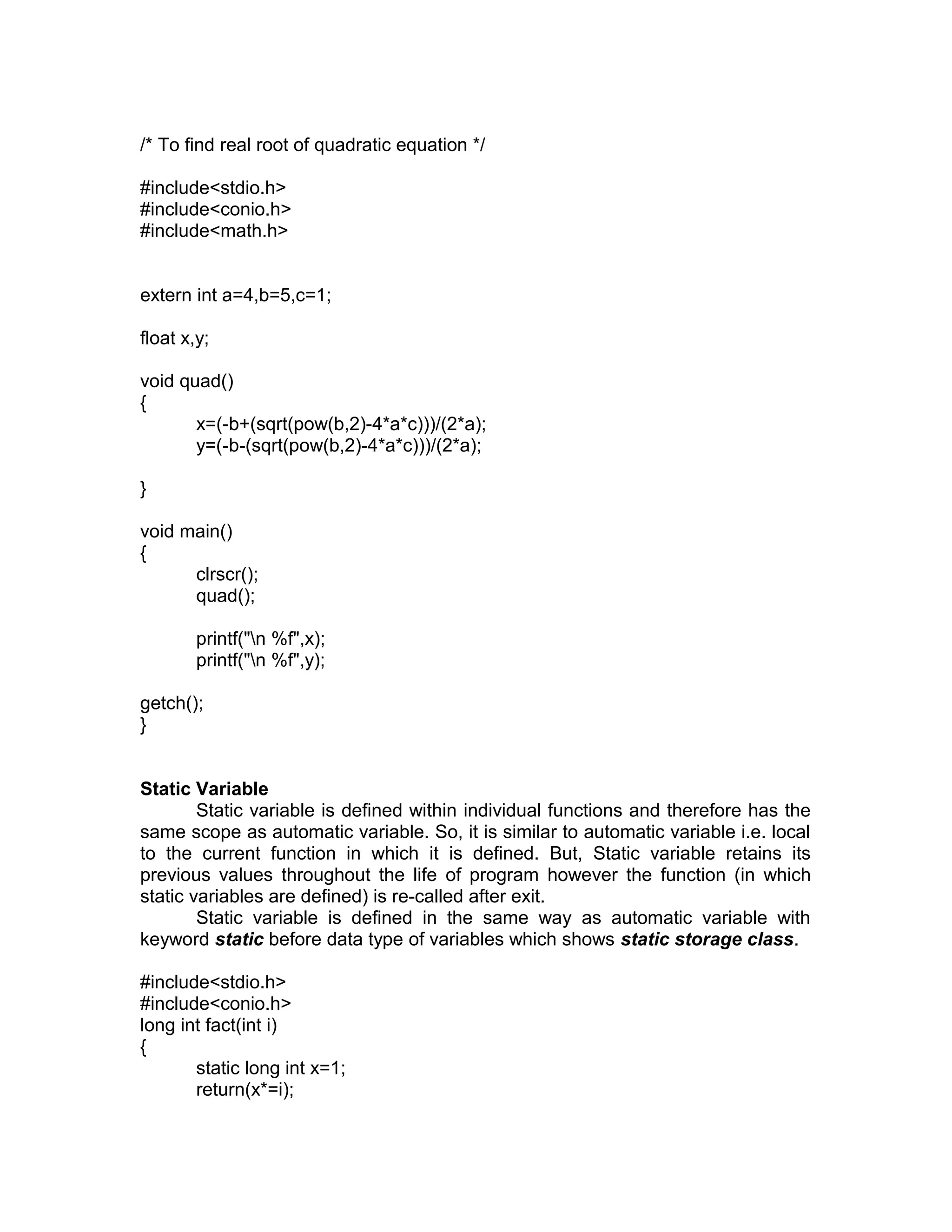/* To find real root of quadratic equation */
#include<stdio.h>
#include<conio.h>
#include<math.h>
extern int a=4,b=5,c=1;
float x,y;
void quad()
{
x=(-b+(sqrt(pow(b,2)-4*a*c)))/(2*a);
y=(-b-(sqrt(pow(b,2)-4*a*c)))/(2*a);
}
void main()
{
clrscr();
quad();
printf("n %f",x);
printf("n %f",y);
getch();
}
Static Variable
Static variable is defined within individual functions and therefore has the
same scope as automatic variable. So, it is similar to automatic variable i.e. local
to the current function in which it is defined. But, Static variable retains its
previous values throughout the life of program however the function (in which
static variables are defined) is re-called after exit.
Static variable is defined in the same way as automatic variable with
keyword static before data type of variables which shows static storage class.
#include<stdio.h>
#include<conio.h>
long int fact(int i)
{
static long int x=1;
return(x*=i);
 