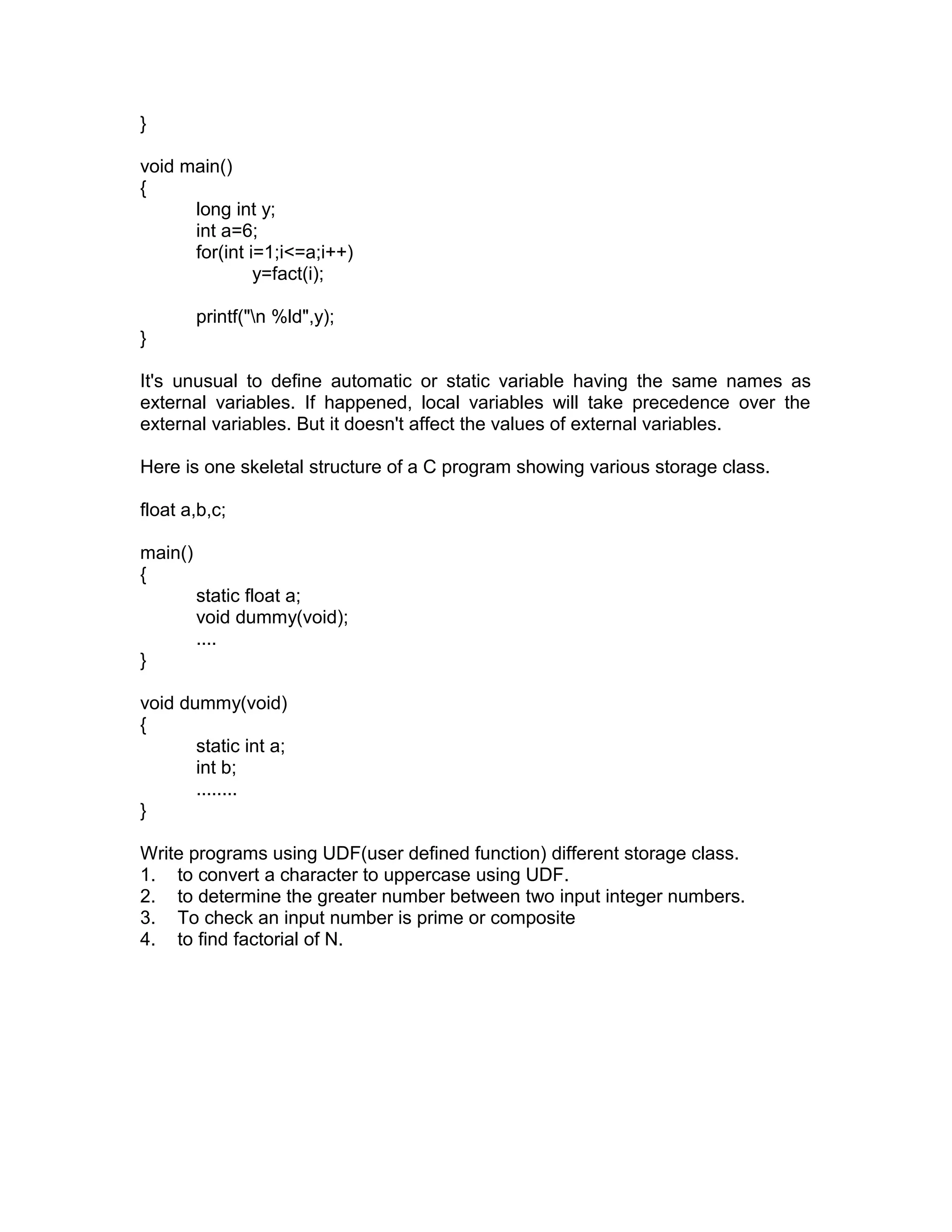 }
void main()
{
long int y;
int a=6;
for(int i=1;i<=a;i++)
y=fact(i);
printf("n %ld",y);
}
It's unusual to define automatic or static variable having the same names as
external variables. If happened, local variables will take precedence over the
external variables. But it doesn't affect the values of external variables.
Here is one skeletal structure of a C program showing various storage class.
float a,b,c;
main()
{
static float a;
void dummy(void);
....
}
void dummy(void)
{
static int a;
int b;
........
}
Write programs using UDF(user defined function) different storage class.
1. to convert a character to uppercase using UDF.
2. to determine the greater number between two input integer numbers.
3. To check an input number is prime or composite
4. to find factorial of N.
 