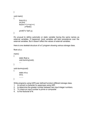 }
void main()
{
long int y;
int a=6;
for(int i=1;i<=a;i++)
y=fact(i);
printf("n %ld",y);
}
It's unusual to define automatic or static variable having the same names as
external variables. If happened, local variables will take precedence over the
external variables. But it doesn't affect the values of external variables.
Here is one skeletal structure of a C program showing various storage class.
float a,b,c;
main()
{
static float a;
void dummy(void);
....
}
void dummy(void)
{
static int a;
int b;
........
}
Write programs using UDF(user defined function) different storage class.
1. to convert a character to uppercase using UDF.
2. to determine the greater number between two input integer numbers.
3. To check an input number is prime or composite
4. to find factorial of N.
 