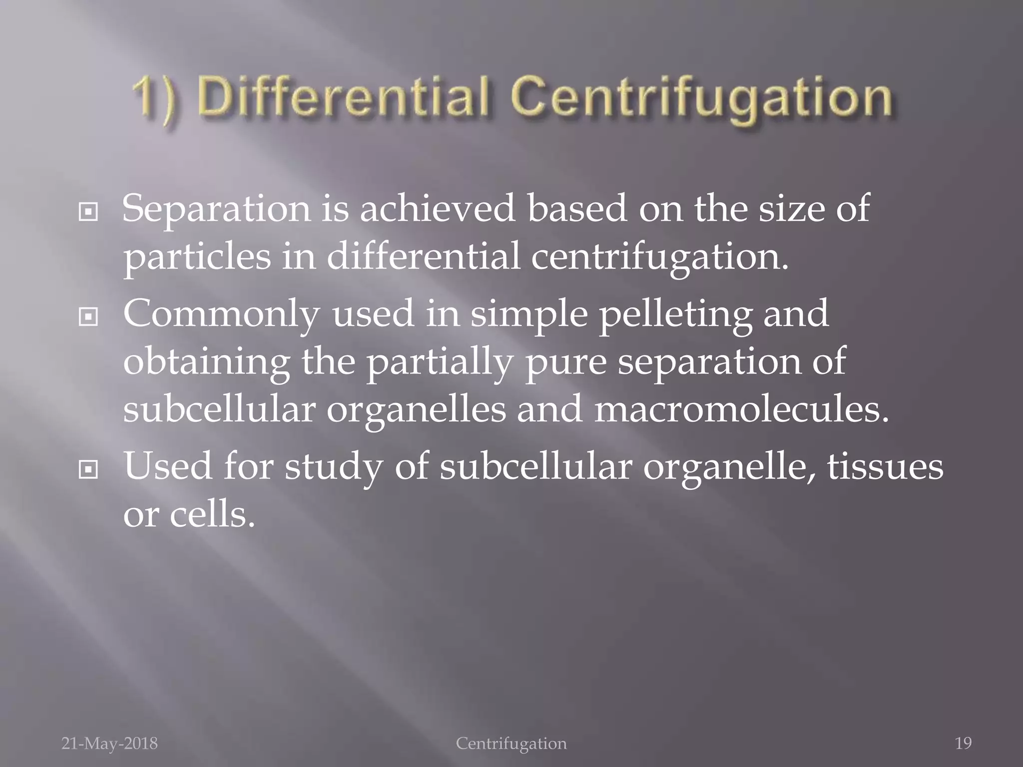  Separation is achieved based on the size of
particles in differential centrifugation.
 Commonly used in simple pelleting and
obtaining the partially pure separation of
subcellular organelles and macromolecules.
 Used for study of subcellular organelle, tissues
or cells.
21-May-2018 Centrifugation 19
 